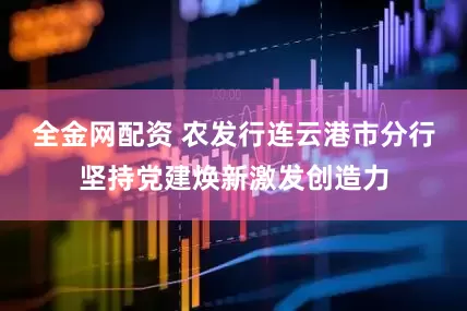 全金网配资 农发行连云港市分行坚持党建焕新激发创造力