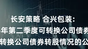 长安策略 合兴包装: 关于2025年第二季度可转换公司债券转股情况的公告