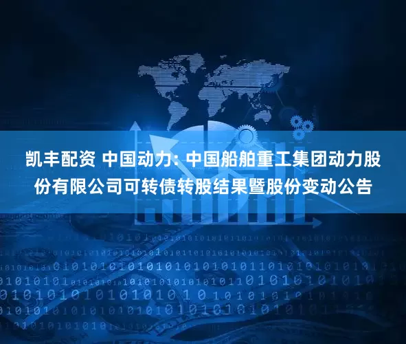 凯丰配资 中国动力: 中国船舶重工集团动力股份有限公司可转债转股结果暨股份变动公告