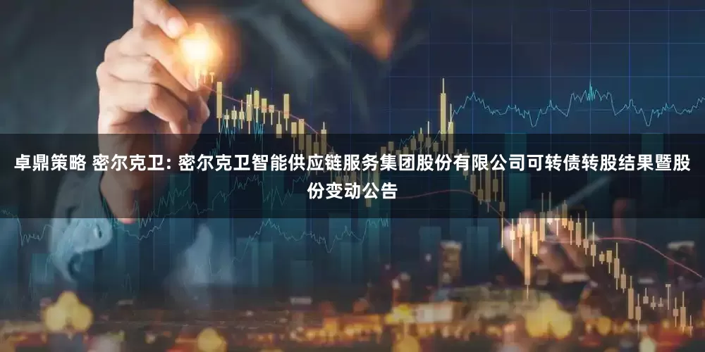 卓鼎策略 密尔克卫: 密尔克卫智能供应链服务集团股份有限公司可转债转股结果暨股份变动公告