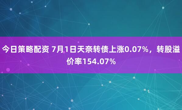 今日策略配资 7月1日天奈转债上涨0.07%，转股溢价率154.07%
