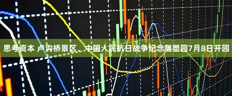 思考资本 卢沟桥景区、中国人民抗日战争纪念雕塑园7月8日开园