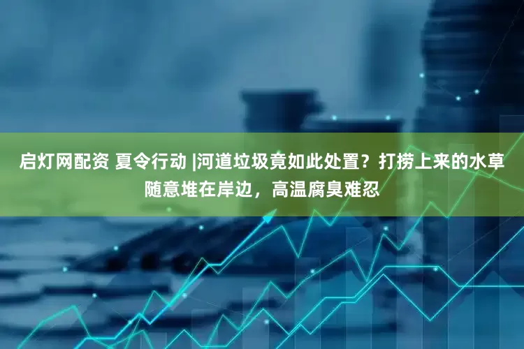 启灯网配资 夏令行动 |河道垃圾竟如此处置？打捞上来的水草随意堆在岸边，高温腐臭难忍