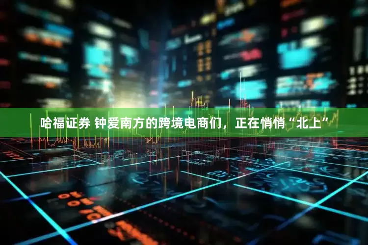 哈福证券 钟爱南方的跨境电商们，正在悄悄“北上”