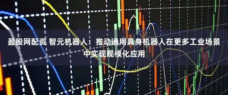 盈股网配资 智元机器人：推动通用具身机器人在更多工业场景中实现规模化应用