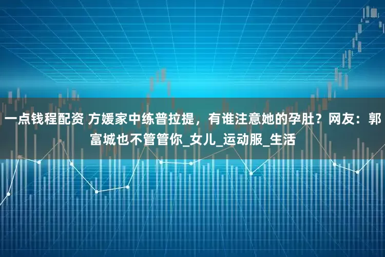 一点钱程配资 方媛家中练普拉提，有谁注意她的孕肚？网友：郭富城也不管管你_女儿_运动服_生活