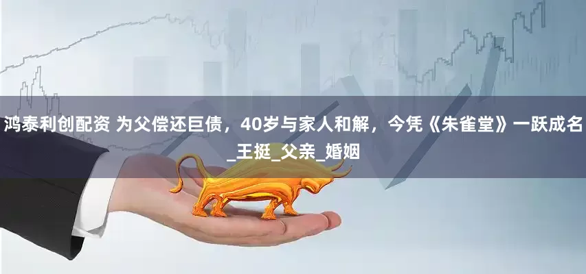 鸿泰利创配资 为父偿还巨债，40岁与家人和解，今凭《朱雀堂》一跃成名_王挺_父亲_婚姻