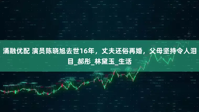 涌融优配 演员陈晓旭去世16年，丈夫还俗再婚，父母坚持令人泪目_郝彤_林黛玉_生活