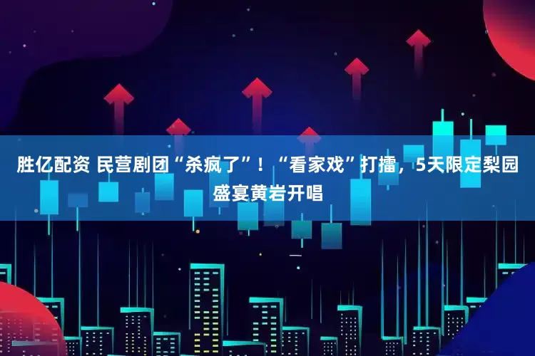 胜亿配资 民营剧团“杀疯了”！“看家戏”打擂，5天限定梨园盛宴黄岩开唱