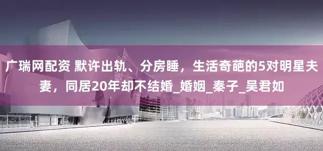 广瑞网配资 默许出轨、分房睡，生活奇葩的5对明星夫妻，同居20年却不结婚_婚姻_秦子_吴君如