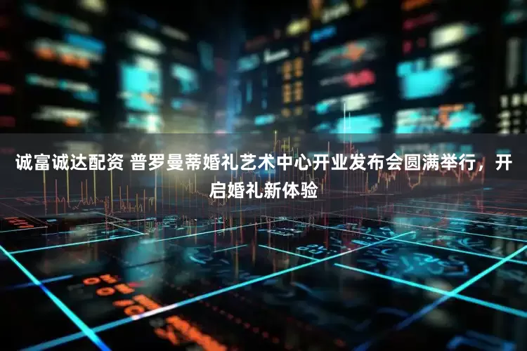 诚富诚达配资 普罗曼蒂婚礼艺术中心开业发布会圆满举行，开启婚礼新体验