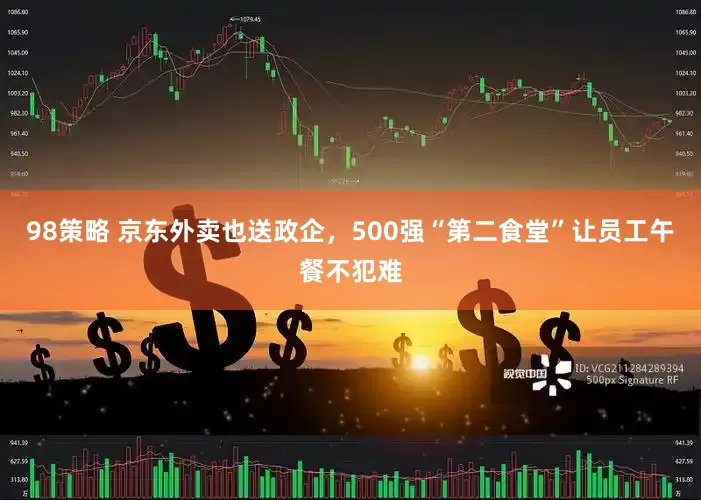 98策略 京东外卖也送政企，500强“第二食堂”让员工午餐不犯难