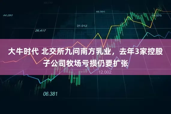 大牛时代 北交所九问南方乳业，去年3家控股子公司牧场亏损仍要扩张