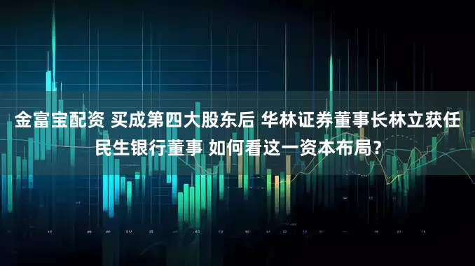 金富宝配资 买成第四大股东后 华林证券董事长林立获任民生银行董事 如何看这一资本布局？
