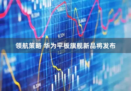领航策略 华为平板旗舰新品将发布