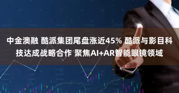 中金澳融 酷派集团尾盘涨近45% 酷派与影目科技达成战略合作 聚焦AI+AR智能眼镜领域