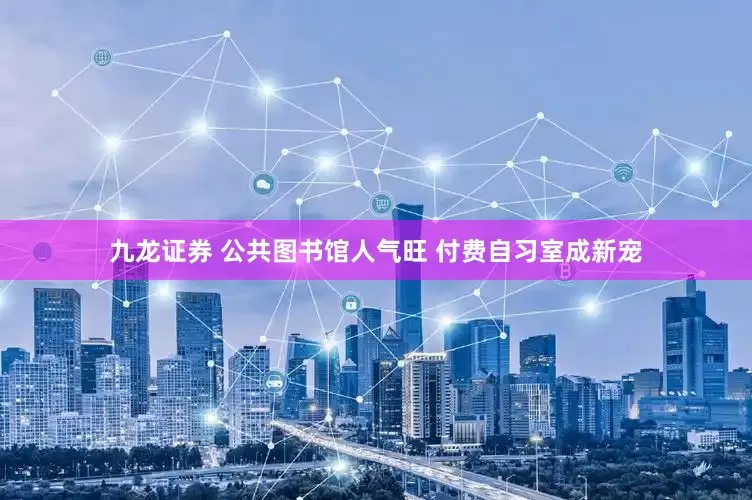 九龙证券 公共图书馆人气旺 付费自习室成新宠