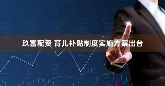 玖富配资 育儿补贴制度实施方案出台