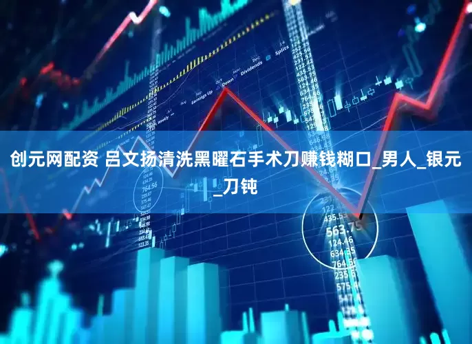 创元网配资 吕文扬清洗黑曜石手术刀赚钱糊口_男人_银元_刀钝