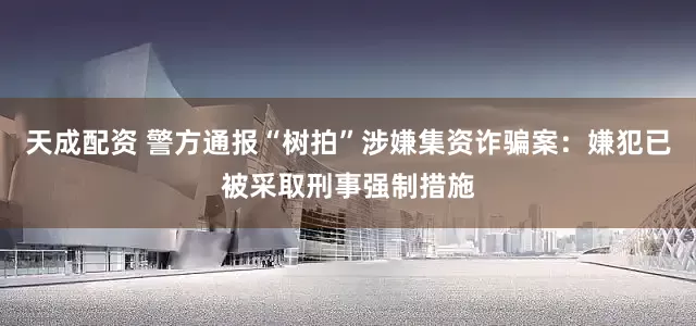 天成配资 警方通报“树拍”涉嫌集资诈骗案：嫌犯已被采取刑事强制措施