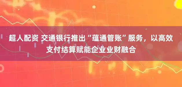 超人配资 交通银行推出“蕴通管账”服务,以高效支付结算赋能企业业财融合
