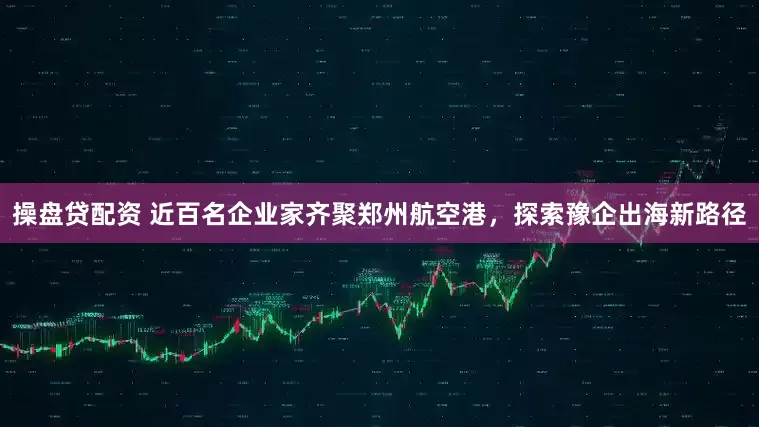 操盘贷配资 近百名企业家齐聚郑州航空港，探索豫企出海新路径