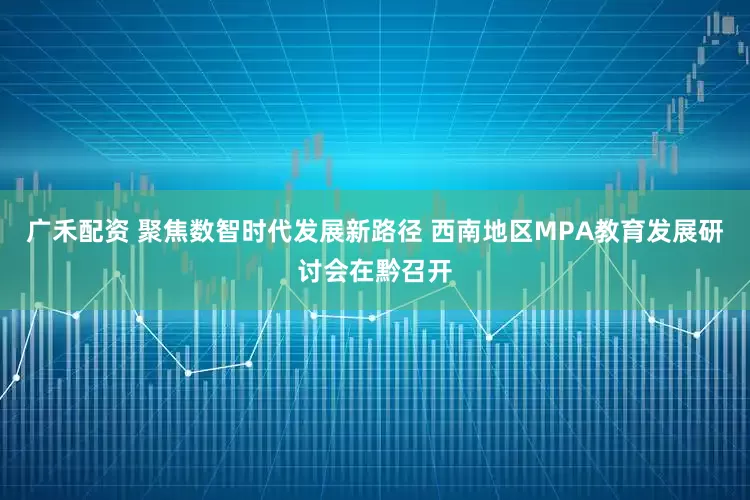 广禾配资 聚焦数智时代发展新路径 西南地区MPA教育发展研讨会在黔召开