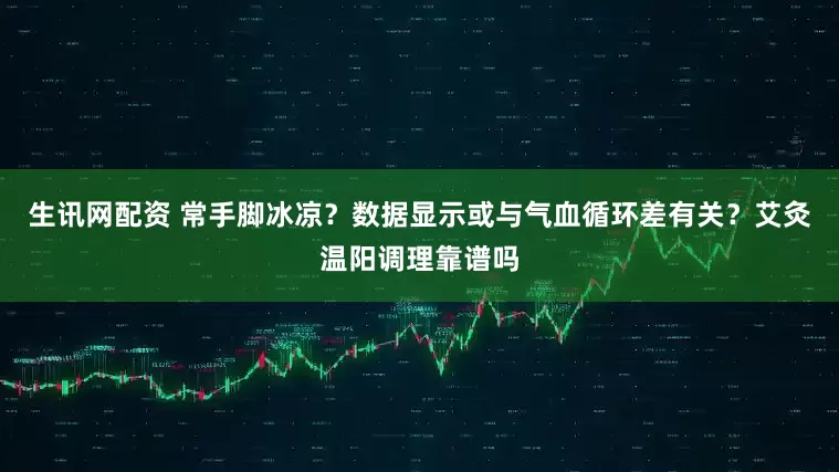 生讯网配资 常手脚冰凉？数据显示或与气血循环差有关？艾灸温阳调理靠谱吗