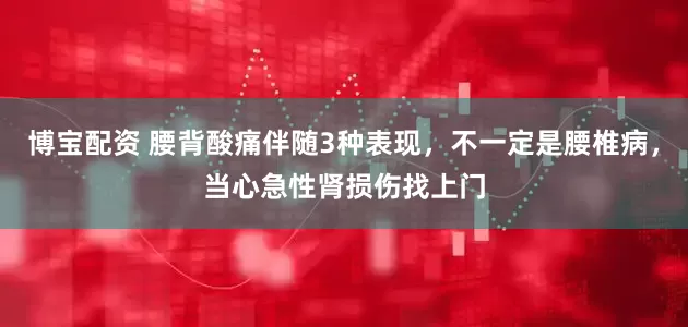 博宝配资 腰背酸痛伴随3种表现,不一定是腰椎病,当心急性肾损伤找上门