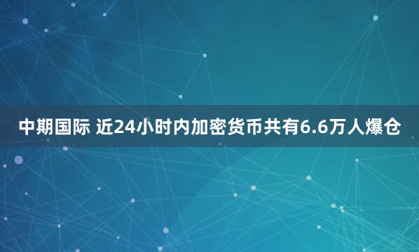 中期国际 近24小时内加密货币共有6.6万人爆仓