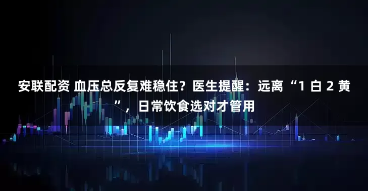 安联配资 血压总反复难稳住？医生提醒：远离 “1 白 2 黄”，日常饮食选对才管用