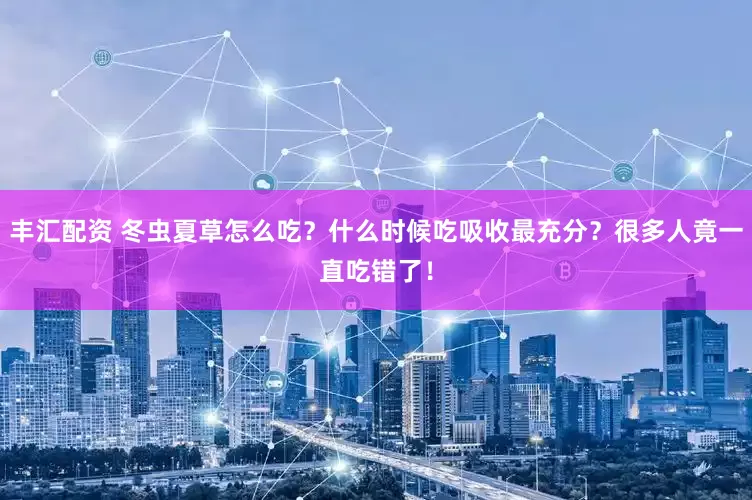 丰汇配资 冬虫夏草怎么吃？什么时候吃吸收最充分？很多人竟一直吃错了！