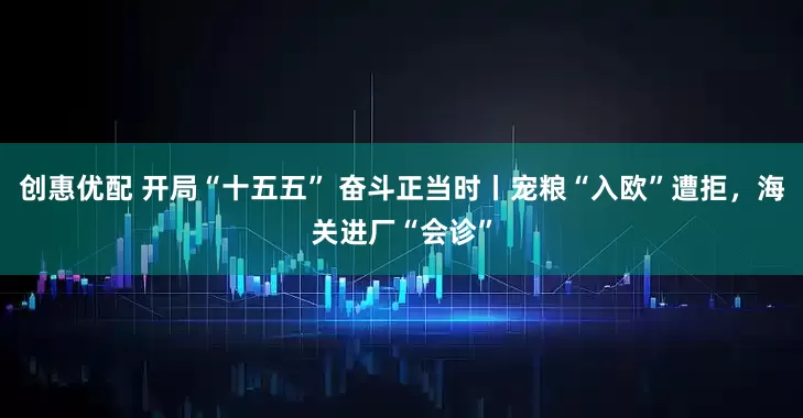 创惠优配 开局“十五五” 奋斗正当时丨宠粮“入欧”遭拒，海关进厂“会诊”