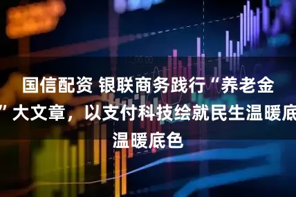 国信配资 银联商务践行“养老金融”大文章，以支付科技绘就民生温暖底色