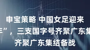 申宝策略 中国女足迎来“大考年”，三支国字号齐聚广东集结备战