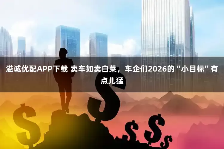 溢诚优配APP下载 卖车如卖白菜，车企们2026的“小目标”有点儿猛