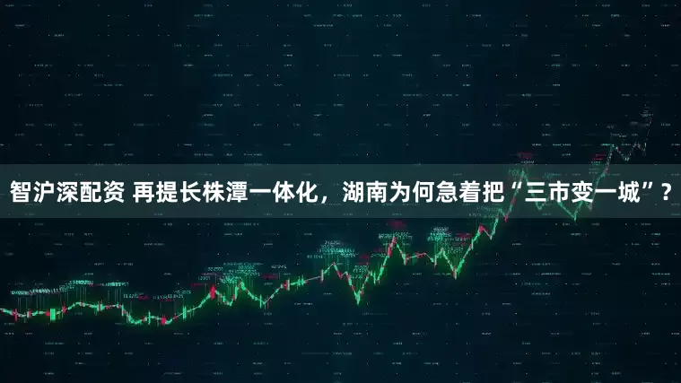智沪深配资 再提长株潭一体化，湖南为何急着把“三市变一城”？