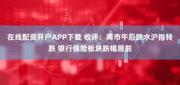 在线配资开户APP下载 收评：两市午后跳水沪指转跌 银行保险板块跌幅居前